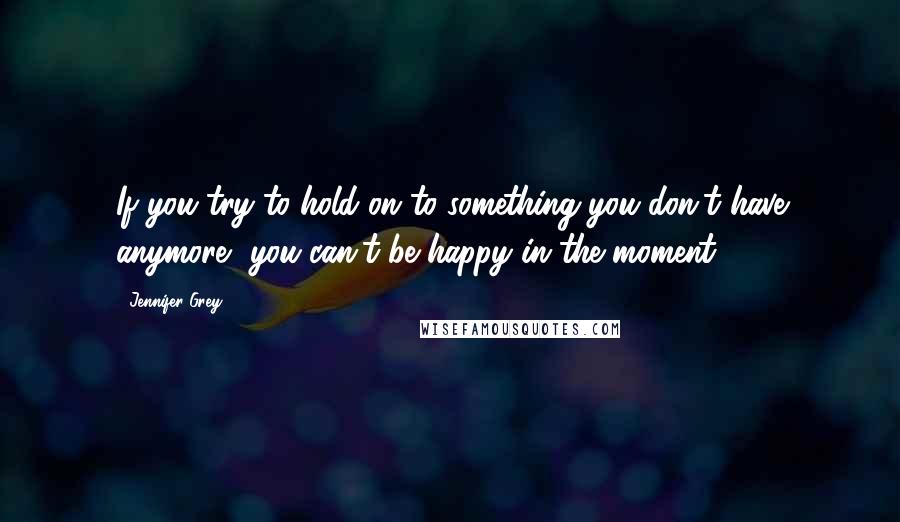 Jennifer Grey Quotes: If you try to hold on to something you don't have anymore, you can't be happy in the moment.
