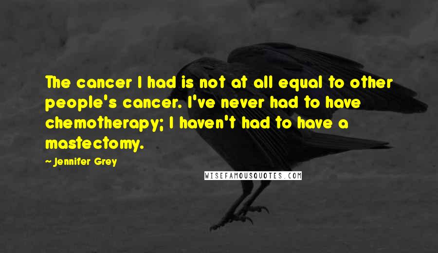 Jennifer Grey Quotes: The cancer I had is not at all equal to other people's cancer. I've never had to have chemotherapy; I haven't had to have a mastectomy.