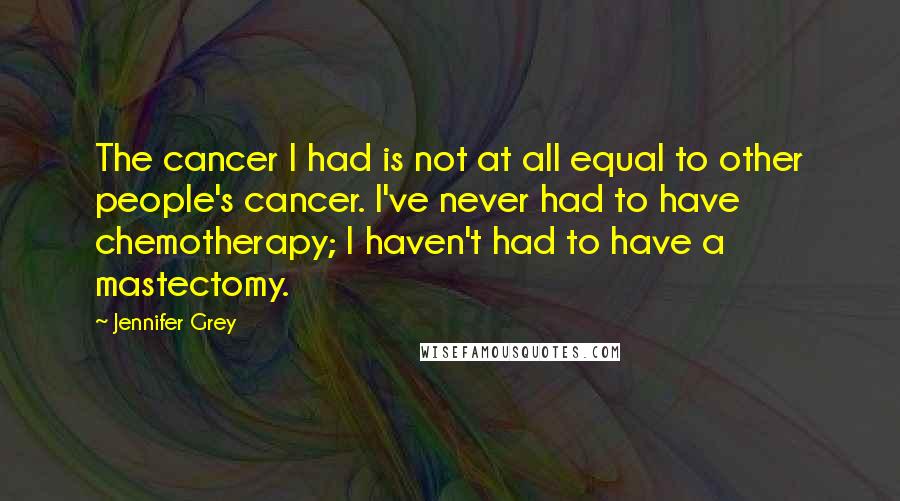 Jennifer Grey Quotes: The cancer I had is not at all equal to other people's cancer. I've never had to have chemotherapy; I haven't had to have a mastectomy.