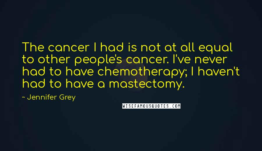 Jennifer Grey Quotes: The cancer I had is not at all equal to other people's cancer. I've never had to have chemotherapy; I haven't had to have a mastectomy.