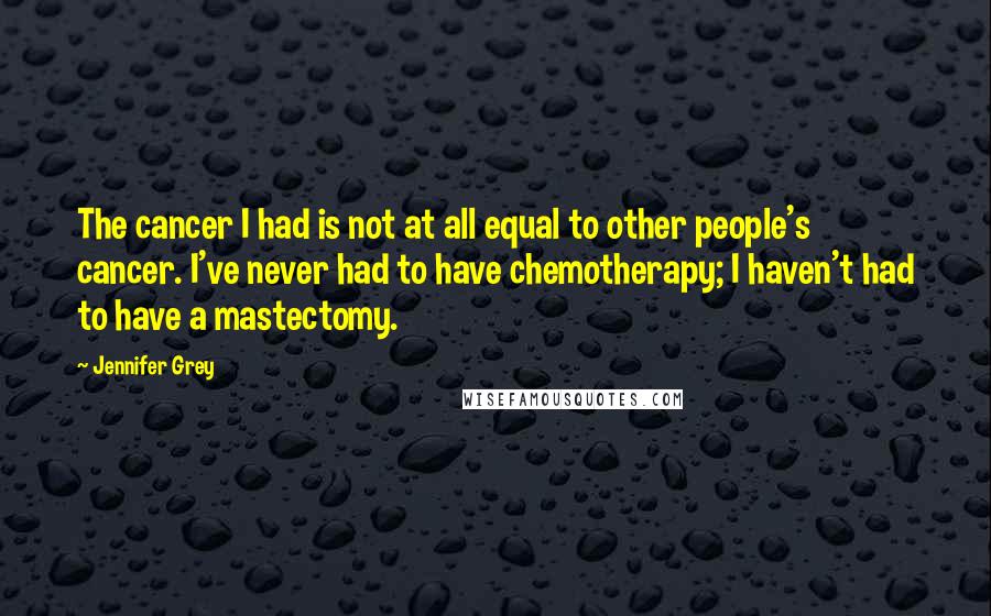 Jennifer Grey Quotes: The cancer I had is not at all equal to other people's cancer. I've never had to have chemotherapy; I haven't had to have a mastectomy.