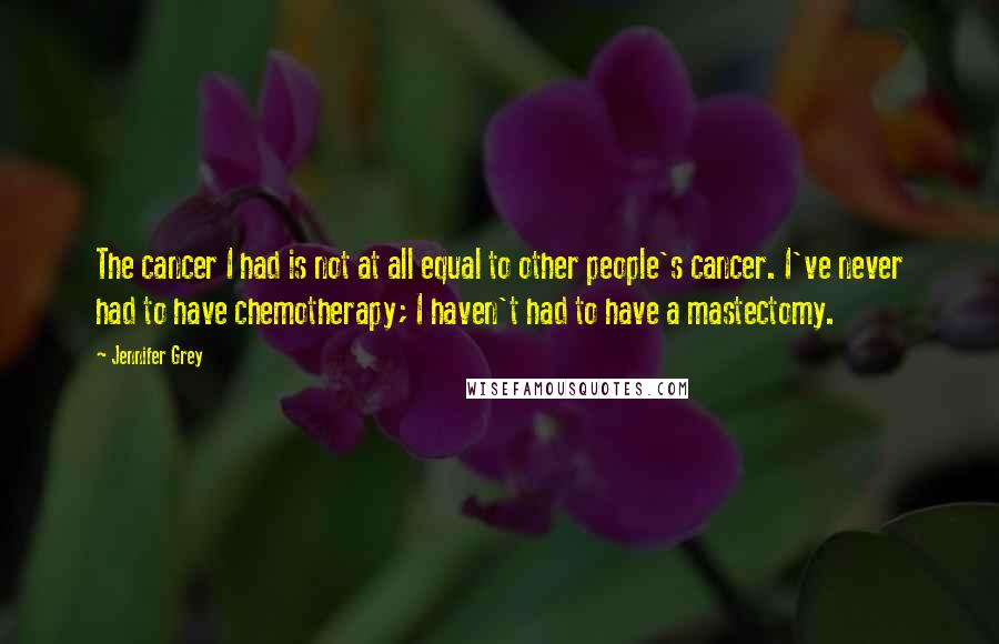 Jennifer Grey Quotes: The cancer I had is not at all equal to other people's cancer. I've never had to have chemotherapy; I haven't had to have a mastectomy.