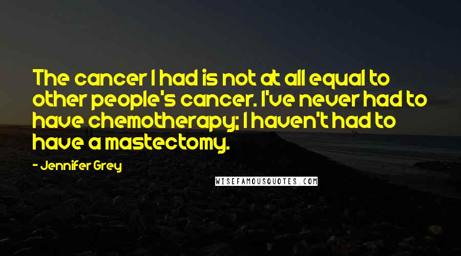 Jennifer Grey Quotes: The cancer I had is not at all equal to other people's cancer. I've never had to have chemotherapy; I haven't had to have a mastectomy.