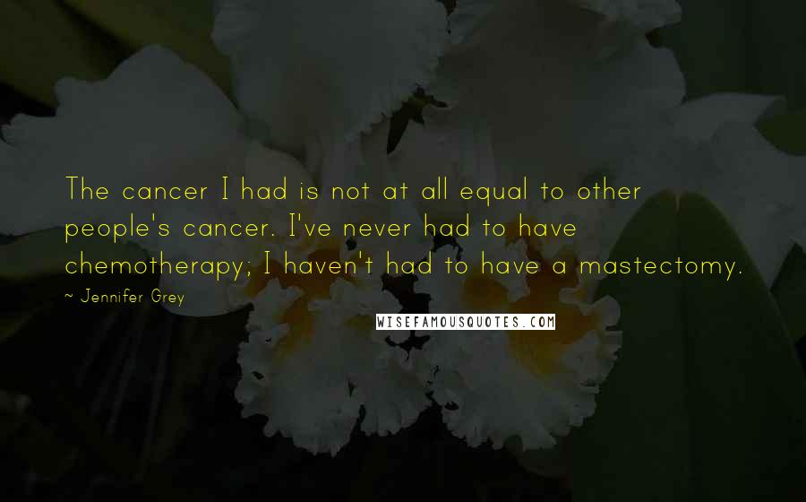 Jennifer Grey Quotes: The cancer I had is not at all equal to other people's cancer. I've never had to have chemotherapy; I haven't had to have a mastectomy.