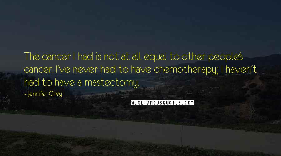 Jennifer Grey Quotes: The cancer I had is not at all equal to other people's cancer. I've never had to have chemotherapy; I haven't had to have a mastectomy.