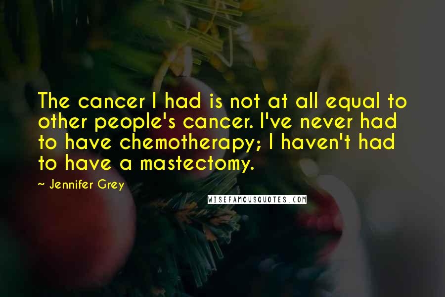 Jennifer Grey Quotes: The cancer I had is not at all equal to other people's cancer. I've never had to have chemotherapy; I haven't had to have a mastectomy.