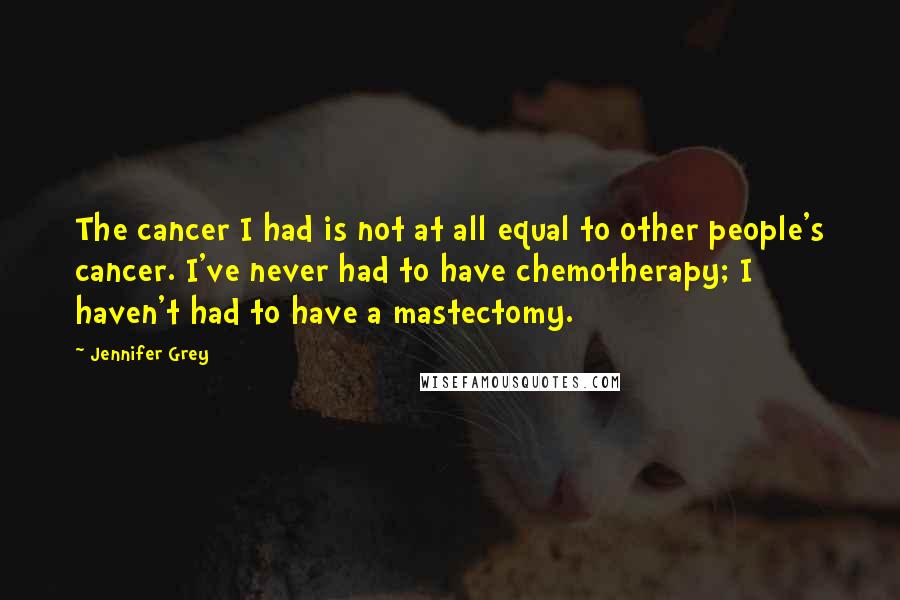 Jennifer Grey Quotes: The cancer I had is not at all equal to other people's cancer. I've never had to have chemotherapy; I haven't had to have a mastectomy.