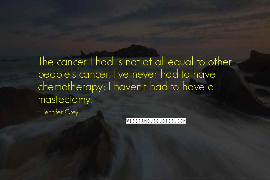 Jennifer Grey Quotes: The cancer I had is not at all equal to other people's cancer. I've never had to have chemotherapy; I haven't had to have a mastectomy.