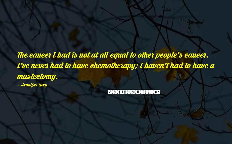 Jennifer Grey Quotes: The cancer I had is not at all equal to other people's cancer. I've never had to have chemotherapy; I haven't had to have a mastectomy.