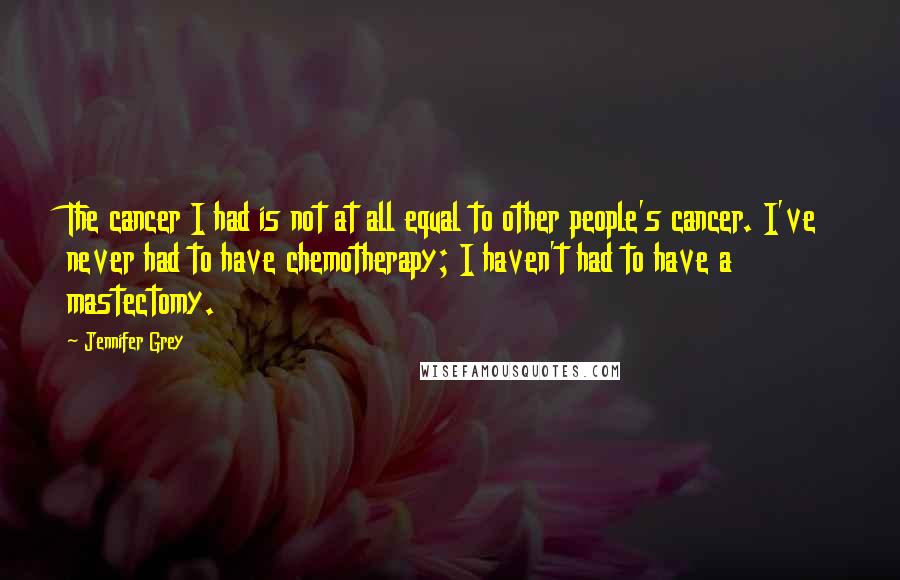 Jennifer Grey Quotes: The cancer I had is not at all equal to other people's cancer. I've never had to have chemotherapy; I haven't had to have a mastectomy.