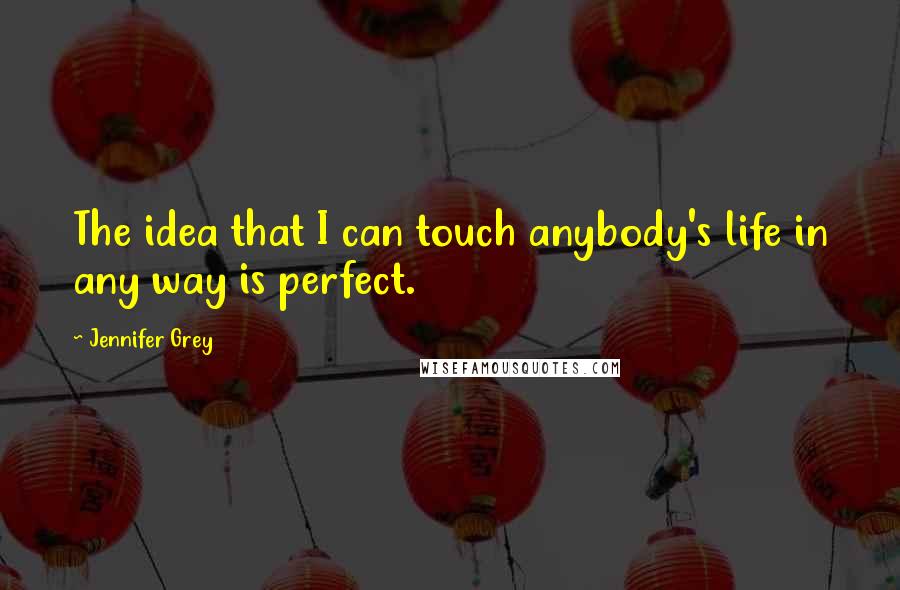 Jennifer Grey Quotes: The idea that I can touch anybody's life in any way is perfect.