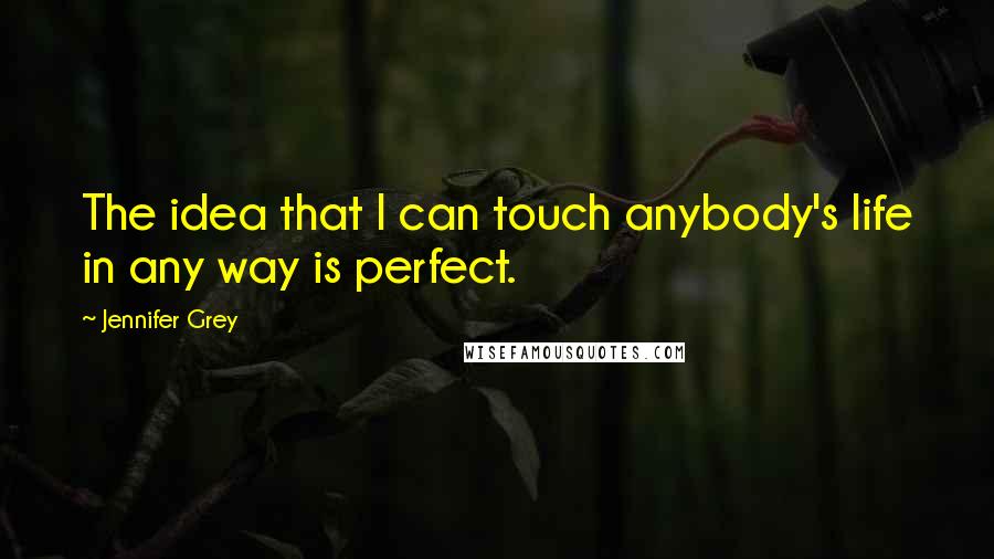 Jennifer Grey Quotes: The idea that I can touch anybody's life in any way is perfect.