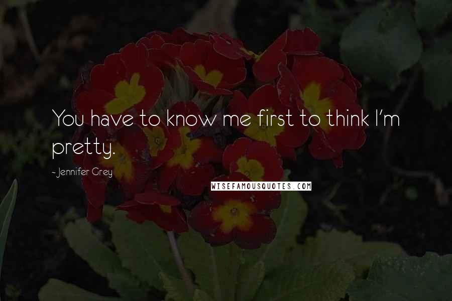Jennifer Grey Quotes: You have to know me first to think I'm pretty.