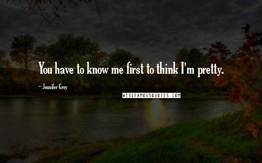 Jennifer Grey Quotes: You have to know me first to think I'm pretty.