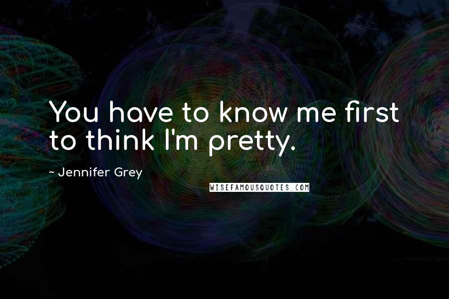 Jennifer Grey Quotes: You have to know me first to think I'm pretty.