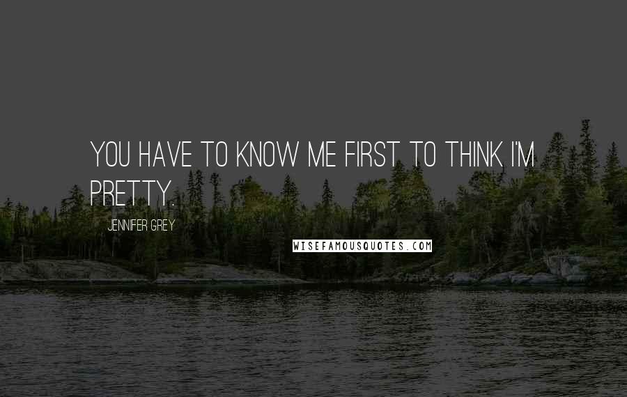 Jennifer Grey Quotes: You have to know me first to think I'm pretty.