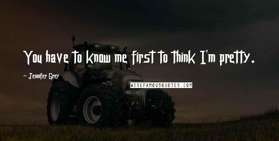 Jennifer Grey Quotes: You have to know me first to think I'm pretty.