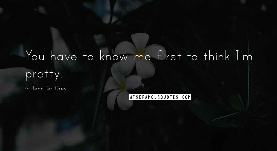 Jennifer Grey Quotes: You have to know me first to think I'm pretty.