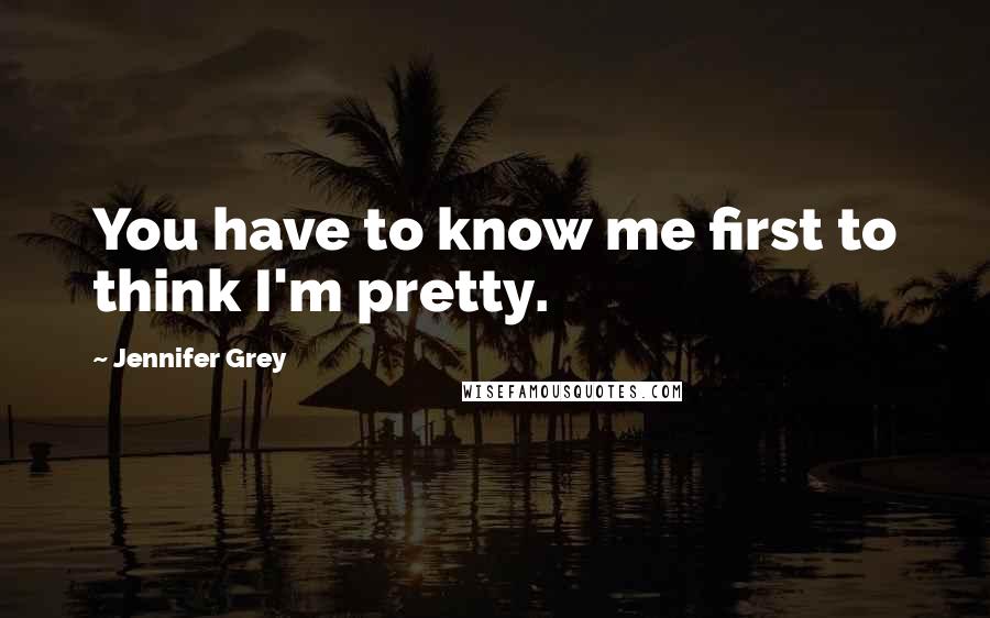 Jennifer Grey Quotes: You have to know me first to think I'm pretty.