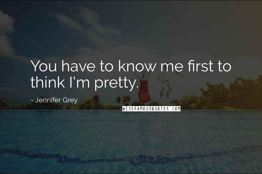 Jennifer Grey Quotes: You have to know me first to think I'm pretty.