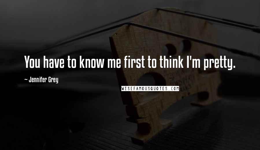 Jennifer Grey Quotes: You have to know me first to think I'm pretty.