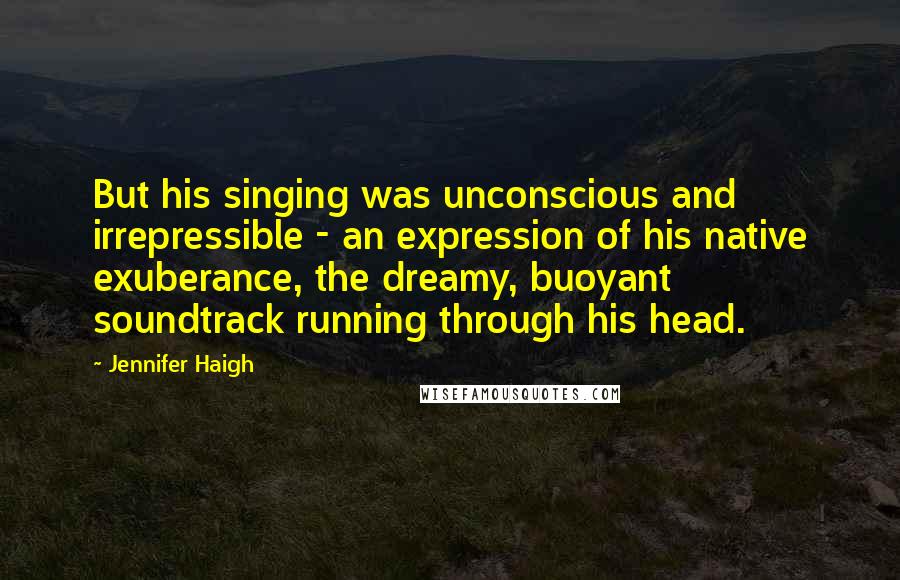Jennifer Haigh Quotes: But his singing was unconscious and irrepressible - an expression of his native exuberance, the dreamy, buoyant soundtrack running through his head.