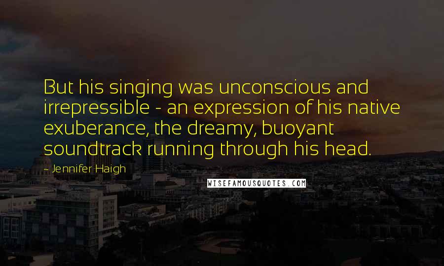 Jennifer Haigh Quotes: But his singing was unconscious and irrepressible - an expression of his native exuberance, the dreamy, buoyant soundtrack running through his head.