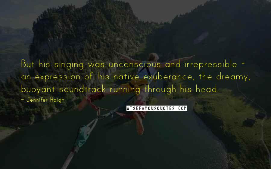 Jennifer Haigh Quotes: But his singing was unconscious and irrepressible - an expression of his native exuberance, the dreamy, buoyant soundtrack running through his head.