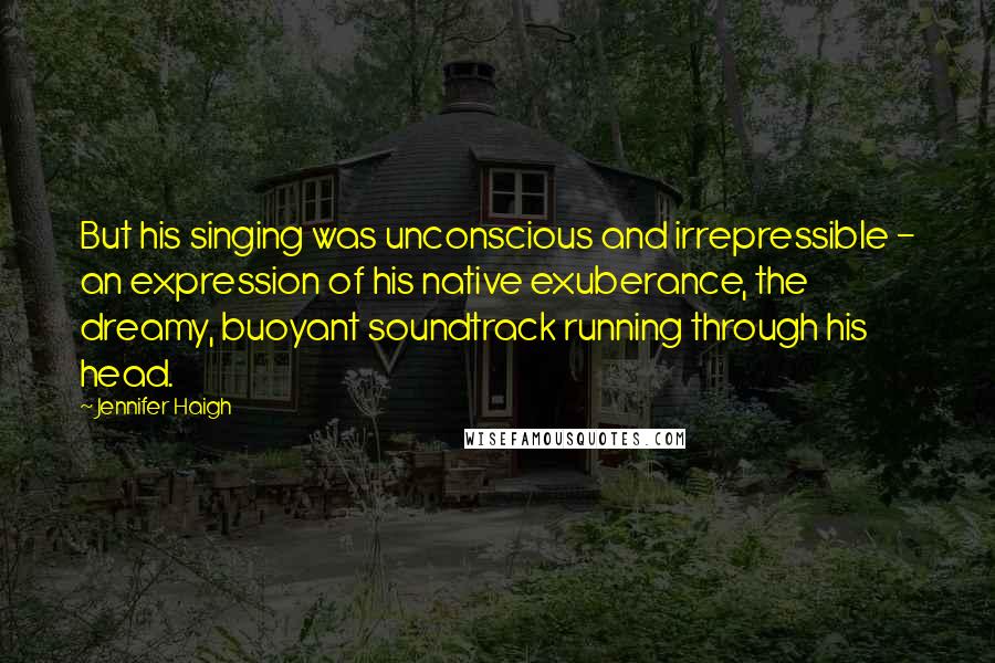 Jennifer Haigh Quotes: But his singing was unconscious and irrepressible - an expression of his native exuberance, the dreamy, buoyant soundtrack running through his head.