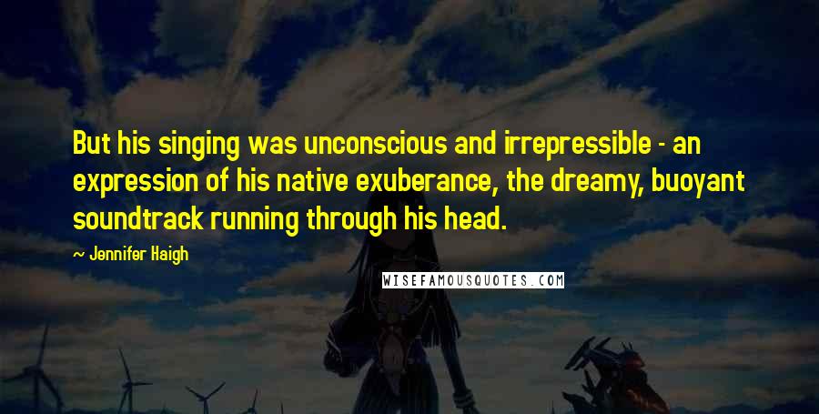 Jennifer Haigh Quotes: But his singing was unconscious and irrepressible - an expression of his native exuberance, the dreamy, buoyant soundtrack running through his head.