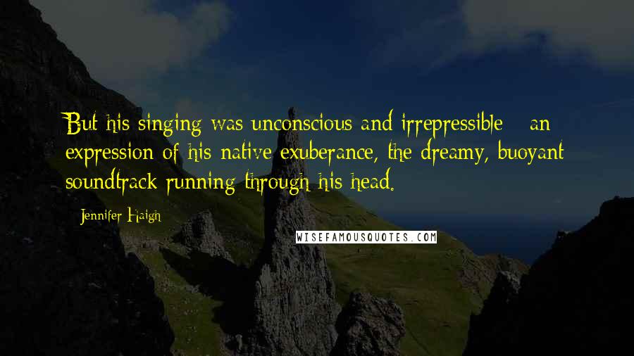 Jennifer Haigh Quotes: But his singing was unconscious and irrepressible - an expression of his native exuberance, the dreamy, buoyant soundtrack running through his head.