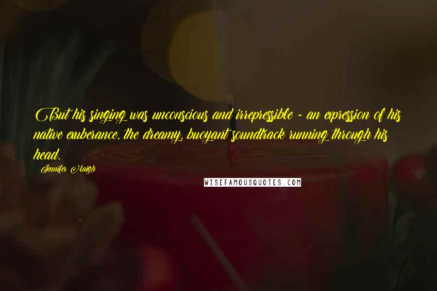 Jennifer Haigh Quotes: But his singing was unconscious and irrepressible - an expression of his native exuberance, the dreamy, buoyant soundtrack running through his head.