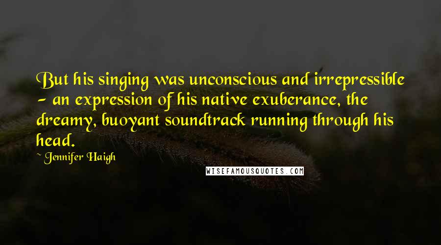 Jennifer Haigh Quotes: But his singing was unconscious and irrepressible - an expression of his native exuberance, the dreamy, buoyant soundtrack running through his head.