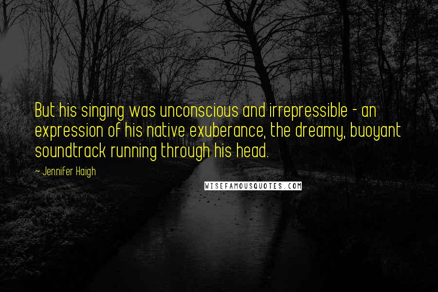 Jennifer Haigh Quotes: But his singing was unconscious and irrepressible - an expression of his native exuberance, the dreamy, buoyant soundtrack running through his head.