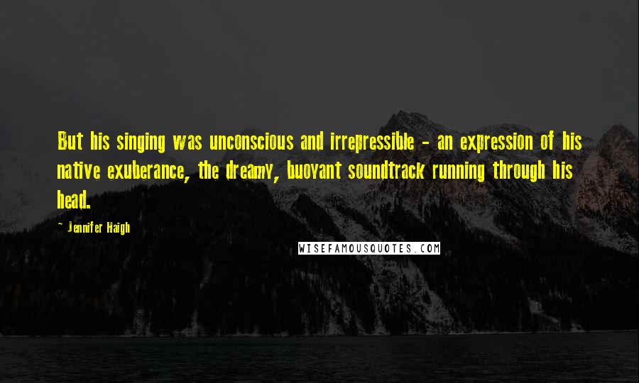 Jennifer Haigh Quotes: But his singing was unconscious and irrepressible - an expression of his native exuberance, the dreamy, buoyant soundtrack running through his head.