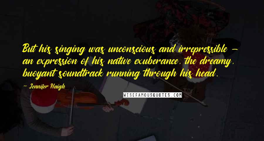 Jennifer Haigh Quotes: But his singing was unconscious and irrepressible - an expression of his native exuberance, the dreamy, buoyant soundtrack running through his head.