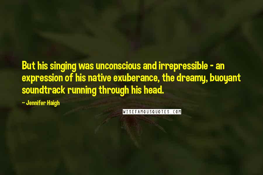 Jennifer Haigh Quotes: But his singing was unconscious and irrepressible - an expression of his native exuberance, the dreamy, buoyant soundtrack running through his head.