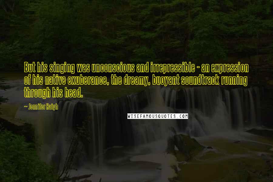 Jennifer Haigh Quotes: But his singing was unconscious and irrepressible - an expression of his native exuberance, the dreamy, buoyant soundtrack running through his head.