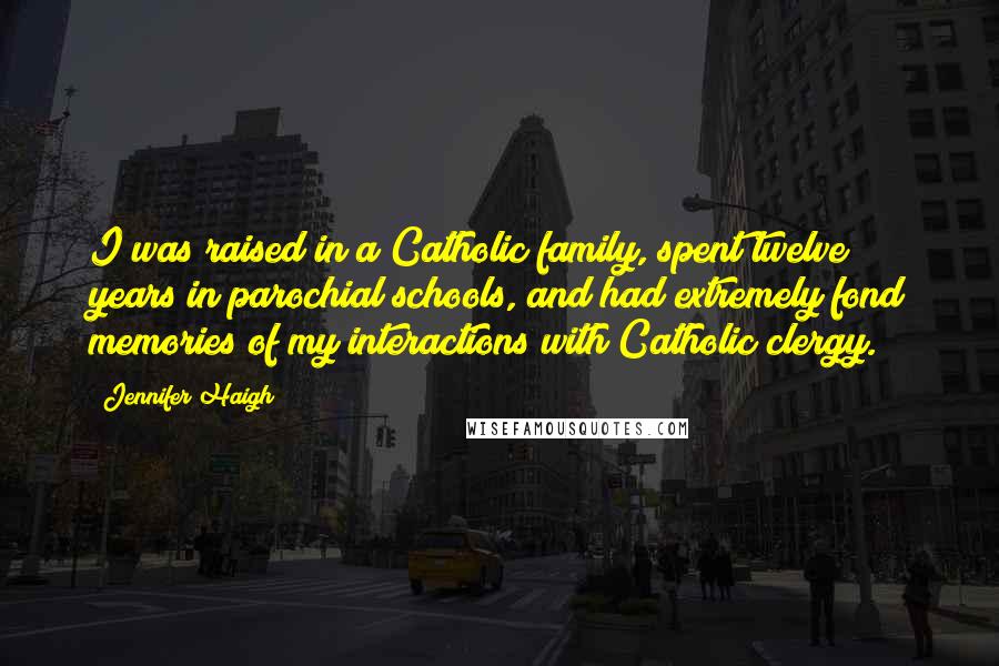 Jennifer Haigh Quotes: I was raised in a Catholic family, spent twelve years in parochial schools, and had extremely fond memories of my interactions with Catholic clergy.