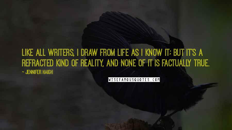 Jennifer Haigh Quotes: Like all writers, I draw from life as I know it; but it's a refracted kind of reality, and none of it is factually true.