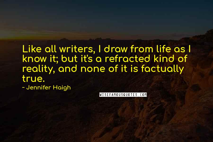 Jennifer Haigh Quotes: Like all writers, I draw from life as I know it; but it's a refracted kind of reality, and none of it is factually true.