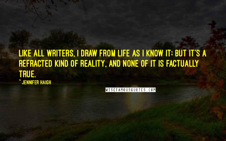 Jennifer Haigh Quotes: Like all writers, I draw from life as I know it; but it's a refracted kind of reality, and none of it is factually true.