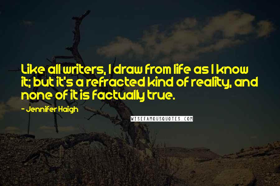 Jennifer Haigh Quotes: Like all writers, I draw from life as I know it; but it's a refracted kind of reality, and none of it is factually true.