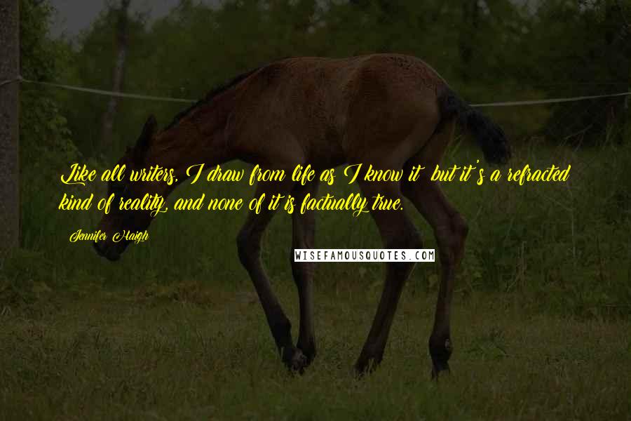 Jennifer Haigh Quotes: Like all writers, I draw from life as I know it; but it's a refracted kind of reality, and none of it is factually true.