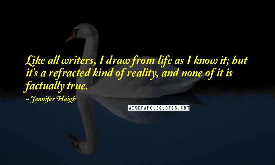 Jennifer Haigh Quotes: Like all writers, I draw from life as I know it; but it's a refracted kind of reality, and none of it is factually true.