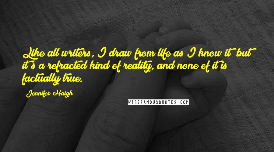 Jennifer Haigh Quotes: Like all writers, I draw from life as I know it; but it's a refracted kind of reality, and none of it is factually true.