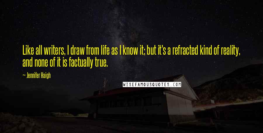 Jennifer Haigh Quotes: Like all writers, I draw from life as I know it; but it's a refracted kind of reality, and none of it is factually true.
