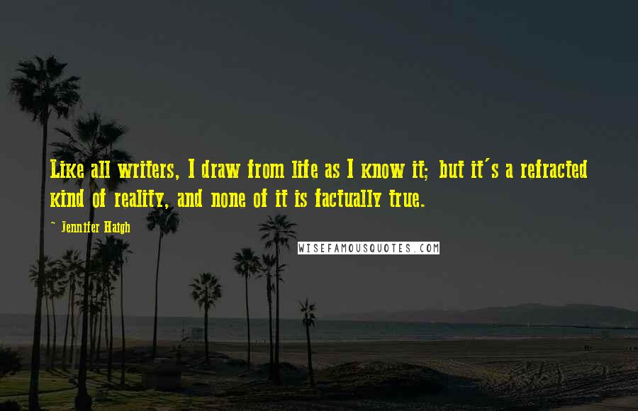 Jennifer Haigh Quotes: Like all writers, I draw from life as I know it; but it's a refracted kind of reality, and none of it is factually true.