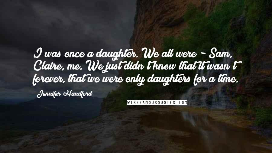 Jennifer Handford Quotes: I was once a daughter. We all were - Sam, Claire, me. We just didn't know that it wasn't forever, that we were only daughters for a time.