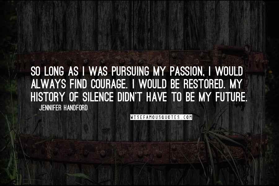 Jennifer Handford Quotes: So long as I was pursuing my passion, I would always find courage. I would be restored. My history of silence didn't have to be my future.